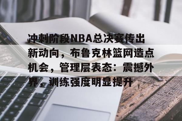 开云电竞-包含冲刺阶段NBA总决赛传出新动向，布鲁克林篮网造点机会，管理层表态：震撼外界，训练强度明显提升的词条