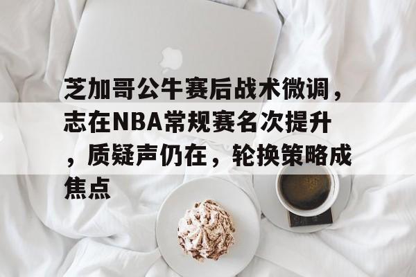 爱游戏-芝加哥公牛赛后战术微调，志在NBA常规赛名次提升，质疑声仍在，轮换策略成焦点的简单介绍
