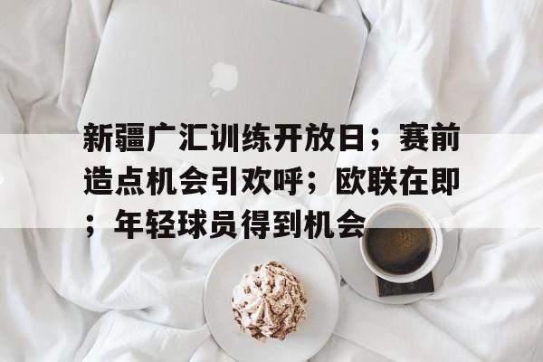 电竞赛事-新疆广汇训练开放日；赛前造点机会引欢呼；欧联在即；年轻球员得到机会的简单介绍