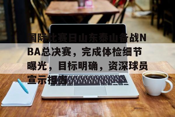 电竞赛事-包含国际比赛日山东泰山备战NBA总决赛，完成体检细节曝光，目标明确，资深球员宣示担当的词条