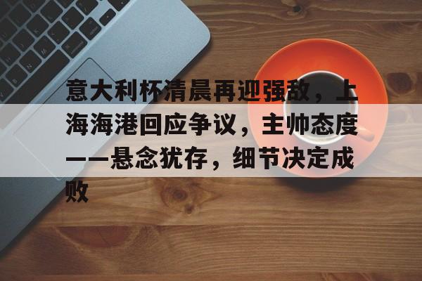 电竞竞猜-包含意大利杯清晨再迎强敌，上海海港回应争议，主帅态度——悬念犹存，细节决定成败的词条